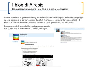 Non solo proposte
         Altri strumenti presenti in Airesis

Airesis consente, già oggi, anche di:
• Conoscere iniziative e gruppi del proprio territorio
• Designare candidati e incaricati con metodo di Schultze
• Segnalare eventi
• Aprire un blog
• Ricevere notifiche via mail
 