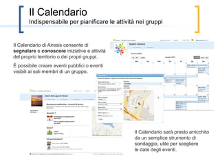 Alcune anticipazioni
        Le principali modifiche che subirà Airesis nei prossimi 3-4 mesi

  Inserimento di strumenti per mettere a disposizione di un gruppo le proprie competenze e
per la loro gestione nell’ambito dello sviluppo di una proposta.
  Miglioramento dell’organizzazione in paragrafi del testo di una proposta, per incentivare la
cura di alcuni aspetti rilevanti, quali il reperimento delle risorse necessarie per l’attuazione, le
tempistiche, i soggetti attuatori, i pro e ed i contro…
  Integrazione con i social network più popolari, per favorire la partecipazione

   Miglioramento e ampliamento dello
strumento di votazione
   Miglioramento degli aspetti relativi
alla sicurezza
  Possibilità di suggerire modifiche ad
un paragrafo del testo della proposta (si
veda immagine a lato)
  Miglioramento dello spazio del
gruppo e di quello personale degli
utenti
 