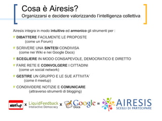  



        Cosa è Airesis?
    Airesis è un sistema opensource di e-democracy, nato dall’unione di due progetti
    italiani (Agorà 2.0 e Democracyonline).

    Airesis integra in modo semplice ed armonico gli strumenti per :
    - DIBATTERE FACILMENTE LE PROPOSTE (come un forum)
    - SCRIVERE UNA SINTESI CONDIVISA (come un wiki)
    - INDIVIDUARE SOLUZIONI CHE FUNZIONANO
    - SCEGLIERE IN MODO CONSAPEVOLE, DEMOCRATICO E DIRETTO
    - FARE RETE E COINVOLGERE I CITTADINI (come un social network)
    - GESTIRE UN GRUPPO E LE SUE ATTIVITA’ (come il meetup)




                  x                          x                  =      Airesis
 