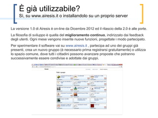 È già utilizzabile?
È già online una versione beta della piattaforma, per la sperimentazione: nei prossimi
mesi sarà resa più completa e ancora più intuitiva.
Vai su www.airesis.it , partecipa ad uno dei gruppi già presenti, crea un nuovo gruppo
(è necessario prima registrarsi gratuitamente) o utilizza lo spazio comune, dove tutti i
cittadini possono avanzare proposte che potranno successivamente essere condivise e
adottate dai gruppi.
 