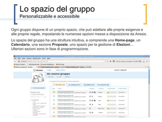 Lo spazio del gruppo
Ogni gruppo dispone di un proprio spazio, a cui tutti gli utenti della rete possono accedere;
solo gli autorizzati, con l’esistenza certificata dal gruppo, possono però votare.
Lo spazio del gruppo comprende una Home-page, un Calendario, una sezione Proposte…
Presto i gruppi potranno inserire nuove sezioni e quelle esistenti saranno perfezionate.
 