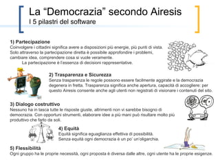 La “Democrazia” secondo Airesis
          i 5 pilastri del software

1) Partecipazione
Coinvolgere i cittadini significa avere a disposizioni più energie, più punti di vista.
Solo attraverso la partecipazione diretta è possibile approfondire i problemi,
cambiare idea, comprendere cosa si vuole veramente.
      La partecipazione è l’essenza di decisioni rappresentative.

                      2) Trasparenza e Sicurezza
                      Senza trasparenza le regole possono essere facilmente aggirate e la democrazia
                      degenera in fretta. Trasparenza significa anche apertura, capacità di accogliere: per
                      questo Airesis consente anche agli utenti non registrati di visionare i contenuti del sito.


3) Dialogo costruttivo
Nessuno ha in tasca tutte le risposte giuste, altrimenti non vi sarebbe bisogno di
democrazia. Con opportuni strumenti, elaborare idee a più mani può risultare molto più
produttivo che farlo da soli.

                           4) Equità
                           Equità significa eguaglianza effettiva di possibilità.
                           Senza equità ogni democrazia è un po’ un’oligarchia.

5) Flessibilità
Ogni gruppo ha le proprie necessità, ogni proposta è diversa dalle altre, ogni utente ha le proprie esigenze.
 