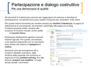 Partecipazione e dialogo costruttivo
       per una democrazia di qualità

Gli strumenti di e-democracy servono per raggiungere più persone e stimolare la
partecipazione, ma talvolta sono poco usabili e finiscono per “escludere” molti utenti.
Per questo stiamo lavorando per rendere sempre più intuitiva l’interfaccia: la pagina di
elaborazione di una proposta, ad esempio, assomiglia alla pagina di un blog.
Il sistema prevede inoltre, accanto alle
occasioni di incontro virtuale, anche quelle
       di incontro fisico.

Partecipare direttamente significa crescere
insieme agli altri. Per questo, ad esempio,
a chi esprime disaccordo con un commento
sarà chiesto dal sistema di spiegarne il
motivo.
Numerosi sono gli accorgimenti atti a
rendere il dibattito costruttivo: dalla
struttura delle proposte che incentiva un
approccio di tipo problem-solving, fino alla
dicitura “proponi una modifica” in luogo
del più banale “commenta”.
 
