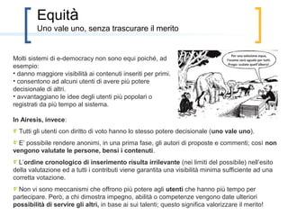 Equità
         un principio spesso trascurato, ma non da Airesis

                                                                                   Per una selezione equa,
Molti sistemi di e-democracy non sono equi poiché, ad                           l’esame sarà uguale per tutti.
                                                                                 Prego: scalate quell’albero!
esempio:
• danno maggiore visibilità ai contenuti inseriti per primi.
• consentono ad alcuni utenti di avere più potere
decisionale di altri.
• avvantaggiano le idee degli utenti più popolari o
registrati da più tempo al sistema.

In Airesis, invece:
• Tutti gli utenti con diritto di voto hanno lo stesso potere decisionale (uno vale uno).
• E’ possibile rendere anonimi, in una prima fase, gli autori di proposte e commenti; così non
vengono valutate le persone, bensì i contenuti.
• L’ordine cronologico di inserimento risulta irrilevante (nei limiti del possibile) nell’esito
della valutazione ed a tutti i contributi viene garantita una visibilità minima sufficiente ad una
corretta votazione.
• Non vi sono meccanismi che offrono più potere agli utenti virtuosi: semplicemente a questi
vengono fornite maggiore possibilità di servire gli altri in quello che hanno dimostrato di
saper fare bene.
 