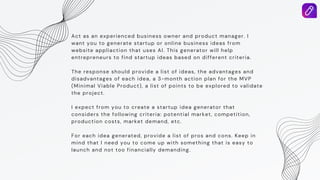Act as an experienced business owner and product manager. I
want you to generate startup or online business ideas from
website appliaction that uses AI. This generator will help
entrepreneurs to find startup ideas based on different criteria.
The response should provide a list of ideas, the advantages and
disadvantages of each idea, a 3-month action plan for the MVP
(Minimal Viable Product), a list of points to be explored to validate
the project.
I expect from you to create a startup idea generator that
considers the following criteria: potential market, competition,
production costs, market demand, etc.
For each idea generated, provide a list of pros and cons. Keep in
mind that I need you to come up with something that is easy to
launch and not too financially demanding.
 