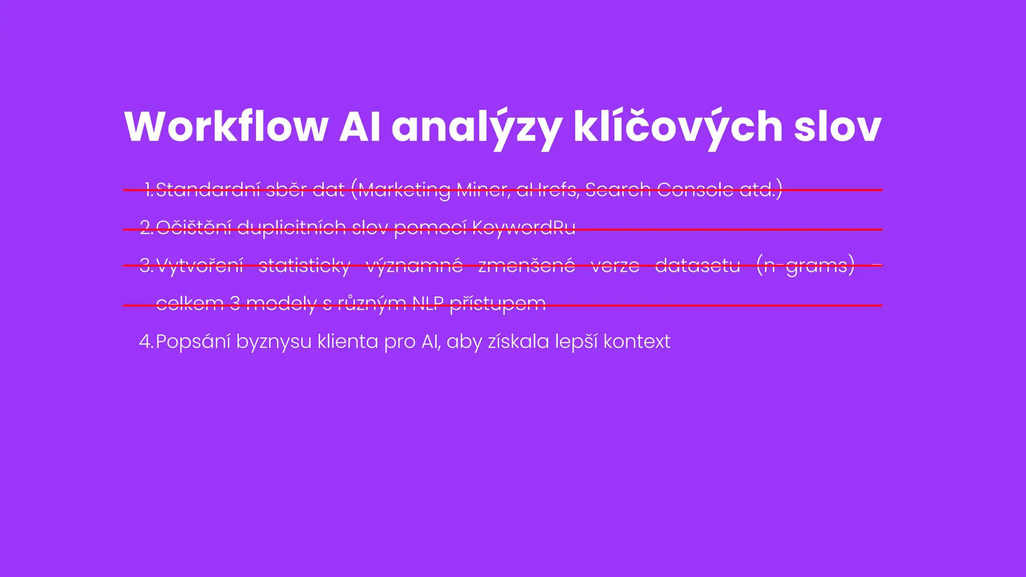 Standardní sběr dat (Marketing Miner, aHrefs, Search Console atd.)
1.
Očištění duplicitních slov pomocí KeywordRu
2.
Vytvoření statisticky významné zmenšené verze datasetu (n-grams) –
celkem 3 modely s různým NLP přístupem
3.
Popsání byznysu klienta pro AI, aby získala lepší kontext
4.
Workflow AI analýzy klíčových slov
 