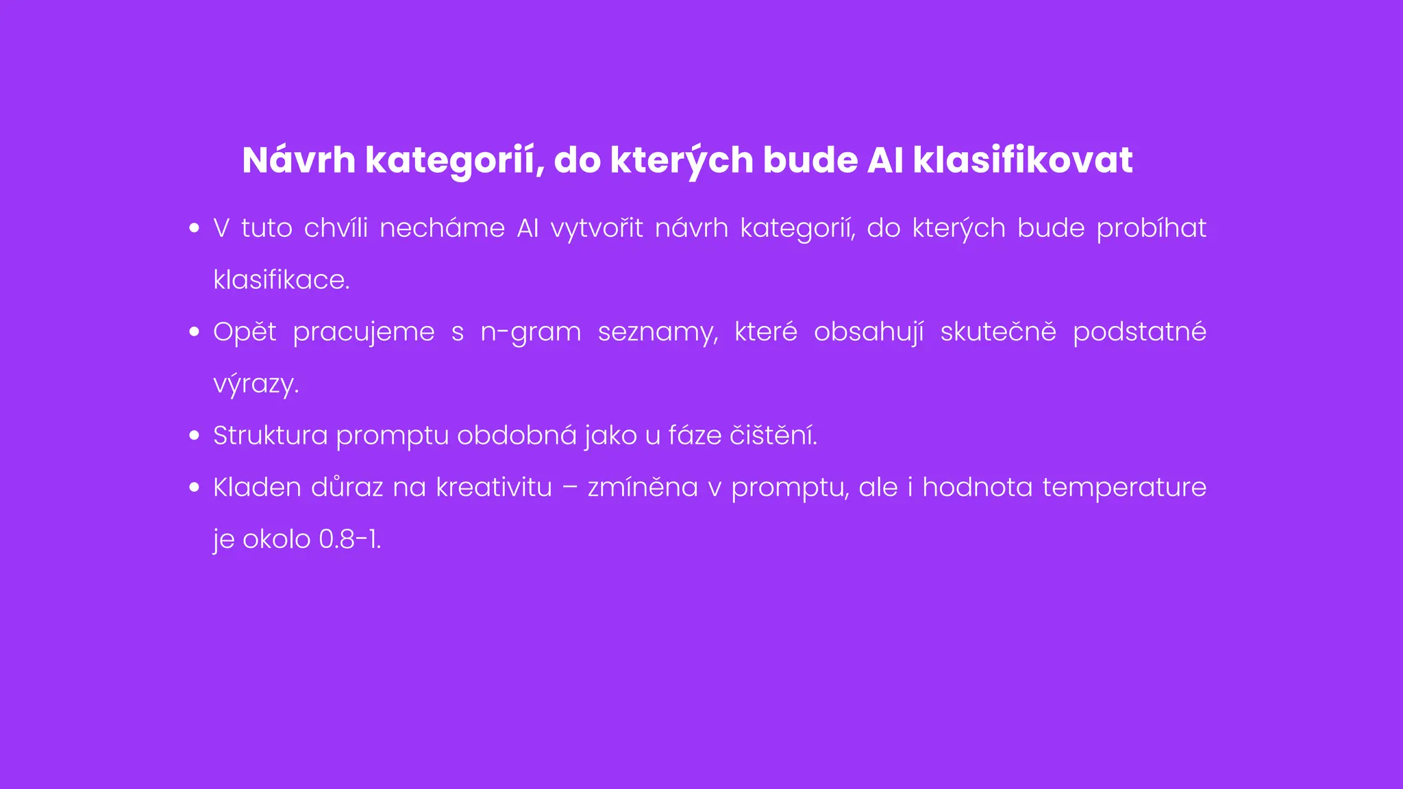 Návrh kategorií, do kterých bude AI klasifikovat
V tuto chvíli necháme AI vytvořit návrh kategorií, do kterých bude probíhat
klasifikace.
Opět pracujeme s n-gram seznamy, které obsahují skutečně podstatné
výrazy.
Struktura promptu obdobná jako u fáze čištění.
Kladen důraz na kreativitu – zmíněna v promptu, ale i hodnota temperature
je okolo 0.8-1.
 