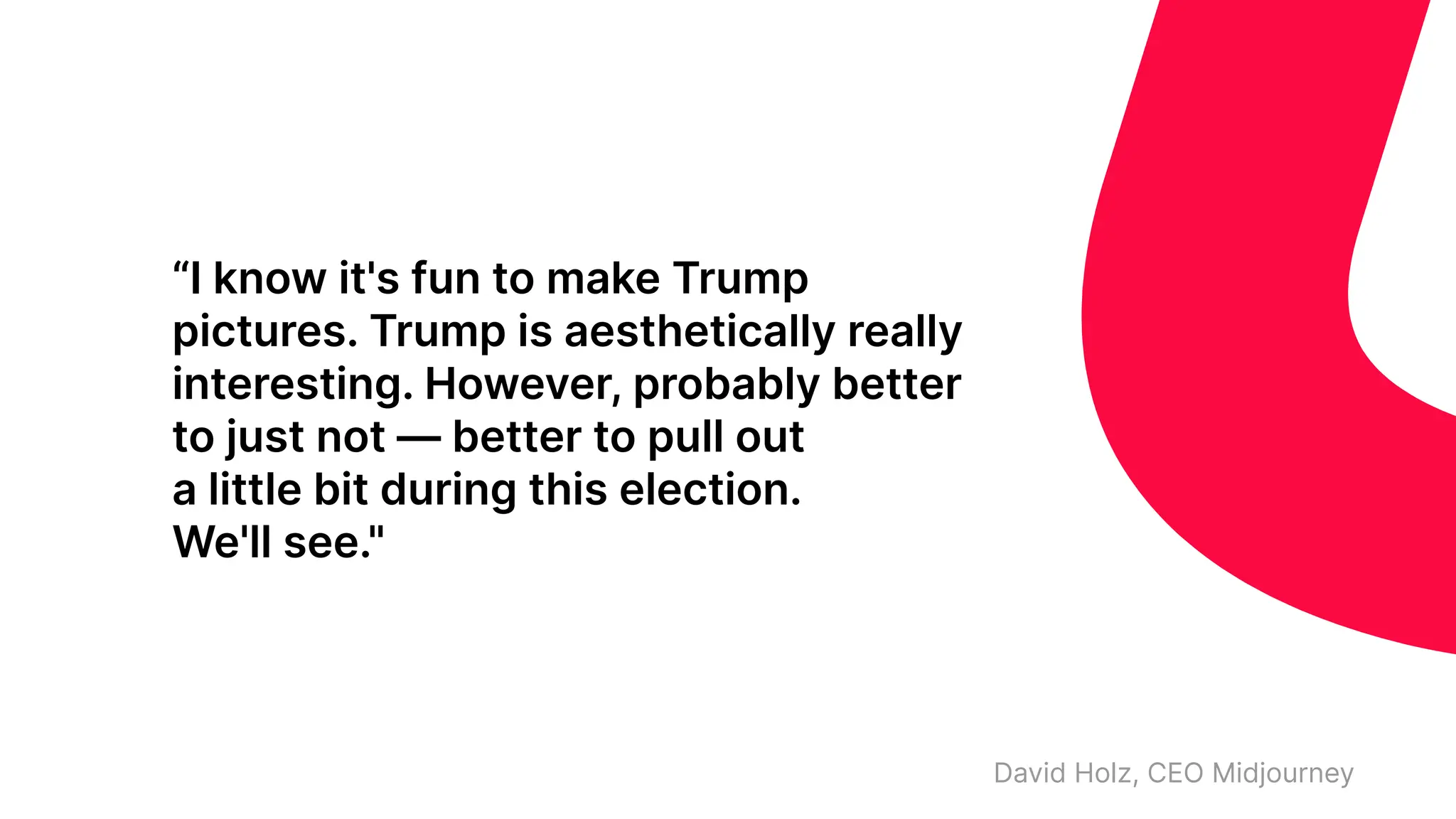 “I know it's fun to make Trump
pictures. Trump is aesthetically really
interesting. However, probably better
to just not — better to pull out
a little bit during this election.
We'll see."
David Holz, CEO Midjourney