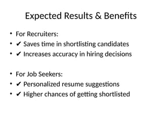 Expected Results & Benefits
• For Recruiters:
• ✔ Saves time in shortlisting candidates
• ✔ Increases accuracy in hiring decisions
• For Job Seekers:
• ✔ Personalized resume suggestions
• ✔ Higher chances of getting shortlisted
 