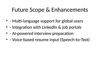 Future Scope & Enhancements
• - Multi-language support for global users
• - Integration with LinkedIn & job portals
• - AI-powered interview preparation
• - Voice-based resume input (Speech-to-Text)
 