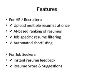 Features
• For HR / Recruiters:
• ✔ Upload multiple resumes at once
• ✔ AI-based ranking of resumes
• ✔ Job-specific resume filtering
• ✔ Automated shortlisting
• For Job Seekers:
• ✔ Instant resume feedback
• ✔ Resume Score & Suggestions
 