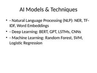 AI Models & Techniques
• - Natural Language Processing (NLP): NER, TF-
IDF, Word Embeddings
• - Deep Learning: BERT, GPT, LSTMs, CNNs
• - Machine Learning: Random Forest, SVM,
Logistic Regression
 