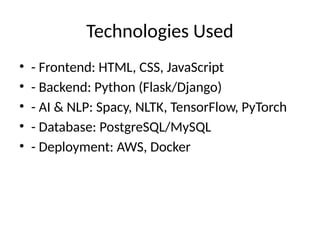 Technologies Used
• - Frontend: HTML, CSS, JavaScript
• - Backend: Python (Flask/Django)
• - AI & NLP: Spacy, NLTK, TensorFlow, PyTorch
• - Database: PostgreSQL/MySQL
• - Deployment: AWS, Docker
 