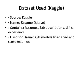 Dataset Used (Kaggle)
• - Source: Kaggle
• - Name: Resume Dataset
• - Contains: Resumes, job descriptions, skills,
experience
• - Used for: Training AI models to analyze and
score resumes
 