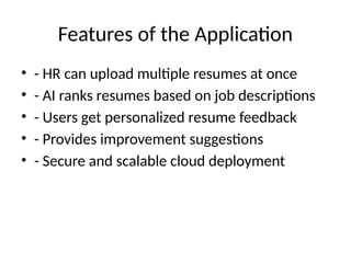 Features of the Application
• - HR can upload multiple resumes at once
• - AI ranks resumes based on job descriptions
• - Users get personalized resume feedback
• - Provides improvement suggestions
• - Secure and scalable cloud deployment
 