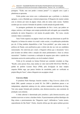 Intercom – Sociedade Brasileira de Estudos Interdisciplinares da Comunicação
XV Congresso de Ciências da Comunicação na Região Nordeste – Mossoró - RN – 12 a 14/06/2013
10
postagens. “Ácido, mas sem perder a ternura jamais!” é a epígrafe com a qual a
plataforma se apresenta.
Violin produz seus textos com o embasamento que a profissão e a docência
agregam, e com a liberdade que a internet proporciona. O blogueiro diz manter contato
com os leitores por meio da página virtual, além de outras redes sociais. Também
acredita que seu veículo é formador de opinião e recebe atenção da grande mídia.
As postagens geralmente são acompanhadas de foto e texto, que podem ser
artigos, notícias, e até charges, nem sempre produzidos pelo advogado, que compartilha
produções de outros blogueiros e até mesmo da grande mídia. Por vezes, veicula
somente vídeos e comentários.
Tarso Violin organiza sua página virtual com links que direcionam ao perfil do
blogueiro, às formas de contato via e-mail e redes sociais, e às publicações produzidas
por ele. O blog também disponibiliza o link “Lista proibida”, que reúne nomes de
políticos do Paraná, com justificativas para o eleitor não dar seu voto aos candidatos
mencionados. Em entrevista por e-mail, o blogueiro afirma que o documento “serve
para levantar um debate sobre a atuação dos atuais parlamentares e fazer as críticas
necessárias”. Também é recorrente a realização de enquetes para saber a opinião dos
internautas acerca do cenário político, em nível estadual e federal.
Violin já foi acionado na Justiça Eleitoral por conteúdo veiculado no blog:
“Recebi, como pessoa física, duas multas no valor total de R$ 106.410 do TRE/PR, a
pedido do prefeito Luciano Ducci (PSB), pela divulgação de duas simples
enquetes. Minha saga, que parece história da carochinha, pode ser verificada no
próprio Blog do Tarso”, relata o blogueiro em sua página virtual.
Conversa Afiada
O jornalista Paulo Henrique Amorim mantém o blog Conversa Afiada (CA)
desde 2006, quando começou no portal IG. Em 2008 a plataforma passou a ser
independente, adquirindo endereço de site, embora mantenha características de blog.
Tem uma equipe formada pelo jornalista, uma diretora-executiva, uma assistente de
produção e um colunista.
A linha editorial é determinada pelo jornalista e pela diretora-executiva, que
também escrevem os textos e decidem títulos. O posicionamento político/ideológico do
blog reitera o posicionamento dos “blogueiros sujos”, definindo-se “contra tucano,
especialmente de São Paulo”. Porém, Amorim afirma que não apoia nenhum governo
 