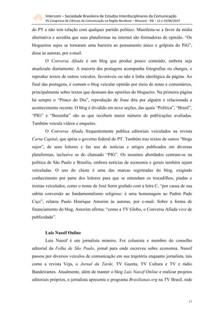 Intercom – Sociedade Brasileira de Estudos Interdisciplinares da Comunicação
XV Congresso de Ciências da Comunicação na Região Nordeste – Mossoró - RN – 12 a 14/06/2013
11
do PT e não tem relação com qualquer partido político. Manifesta-se a favor da mídia
alternativa e acredita que suas plataformas na internet são formadoras de opinião. “Os
blogueiros sujos se tornaram uma barreira ao pensamento único e golpista do PiG”,
disse às autoras, por e-mail.
O Conversa Afiada é um blog que produz pouco conteúdo, embora seja
atualizado diariamente. A maioria das postagens acompanha fotografias ou charges, e
reproduz textos de outros veículos, favoráveis ou não à linha ideológica da página. Ao
final das postagens, é comum o blog veicular opinião por meio de notas e comentários,
principalmente sobre textos que destoam das opiniões do blogueiro. Na primeira página
há sempre o “Pitaco do Dia”, reprodução de frase dita por alguém e relacionada a
acontecimento recente. O blog é dividido em nove seções, das quais “Política”, “Brasil”,
“PIG” e “Bessinha” são as que recebem maior número de publicações avaliadas.
Também veicula vídeos e enquetes.
O Conversa Afiada frequentemente publica editoriais veiculados na revista
Carta Capital, que apóia o governo federal do PT. Também traz textos de outros “blogs
sujos”, de seus leitores e faz uso de notícias e artigos publicados em diversas
plataformas, inclusive as do chamado “PIG”. Os assuntos abordados centram-se na
política de São Paulo e Brasília, embora notícias de economia e gerais também sejam
veiculadas. O uso do chiste é uma das marcas registradas do blog, exigindo
conhecimento por parte dos leitores para que se entendam os trocadilhos, piadas e
ironias veiculados, como o nome de José Serra grafado com a letra C, “por causa de sua
súbita conversão ao fundamentalismo religioso: é uma homenagem ao Padim Pade
Ciço”, relatou Paulo Henrique Amorim às autoras, por e-mail. Sobre a forma de
financiamento do blog, Amorim afirma: “como a TV Globo, o Conversa Afiada vive de
publicidade”.
Luis Nassif Online
Luis Nassif é um jornalista mineiro. Foi colunista e membro do conselho
editorial da Folha de São Paulo, jornal para onde escreveu sobre economia. Nassif
passou por diversos veículos de comunicação em sua trajetória enquanto jornalista, tais
como a revista Veja, o Jornal da Tarde, TV Gazeta, TV Cultura e TV e rádio
Bandeirantes. Atualmente, além de manter o blog Luis Nassif Online e realizar projetos
editoriais próprios, o jornalista apresenta o programa Brasilianas.org na TV Brasil, rede
 
