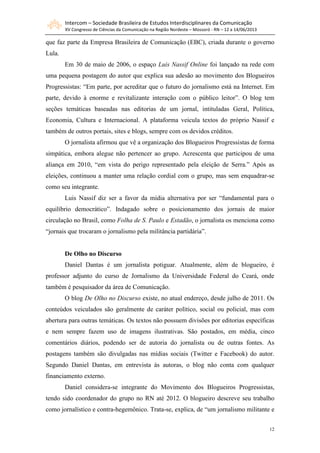 Intercom – Sociedade Brasileira de Estudos Interdisciplinares da Comunicação
XV Congresso de Ciências da Comunicação na Região Nordeste – Mossoró - RN – 12 a 14/06/2013
12
que faz parte da Empresa Brasileira de Comunicação (EBC), criada durante o governo
Lula.
Em 30 de maio de 2006, o espaço Luis Nassif Online foi lançado na rede com
uma pequena postagem do autor que explica sua adesão ao movimento dos Blogueiros
Progressistas: “Em parte, por acreditar que o futuro do jornalismo está na Internet. Em
parte, devido à enorme e revitalizante interação com o público leitor”. O blog tem
seções temáticas baseadas nas editorias de um jornal, intituladas Geral, Política,
Economia, Cultura e Internacional. A plataforma veicula textos do próprio Nassif e
também de outros portais, sites e blogs, sempre com os devidos créditos.
O jornalista afirmou que vê a organização dos Blogueiros Progressistas de forma
simpática, embora alegue não pertencer ao grupo. Acrescenta que participou de uma
aliança em 2010, “em vista do perigo representado pela eleição de Serra.” Após as
eleições, continuou a manter uma relação cordial com o grupo, mas sem enquadrar-se
como seu integrante.
Luis Nassif diz ser a favor da mídia alternativa por ser “fundamental para o
equilíbrio democrático”. Indagado sobre o posicionamento dos jornais de maior
circulação no Brasil, como Folha de S. Paulo e Estadão, o jornalista os menciona como
“jornais que trocaram o jornalismo pela militância partidária”.
De Olho no Discurso
Daniel Dantas é um jornalista potiguar. Atualmente, além de blogueiro, é
professor adjunto do curso de Jornalismo da Universidade Federal do Ceará, onde
também é pesquisador da área de Comunicação.
O blog De Olho no Discurso existe, no atual endereço, desde julho de 2011. Os
conteúdos veiculados são geralmente de caráter político, social ou policial, mas com
abertura para outras temáticas. Os textos não possuem divisões por editorias específicas
e nem sempre fazem uso de imagens ilustrativas. São postados, em média, cinco
comentários diários, podendo ser de autoria do jornalista ou de outras fontes. As
postagens também são divulgadas nas mídias sociais (Twitter e Facebook) do autor.
Segundo Daniel Dantas, em entrevista às autoras, o blog não conta com qualquer
financiamento externo.
Daniel considera-se integrante do Movimento dos Blogueiros Progressistas,
tendo sido coordenador do grupo no RN até 2012. O blogueiro descreve seu trabalho
como jornalístico e contra-hegemônico. Trata-se, explica, de “um jornalismo militante e
 
