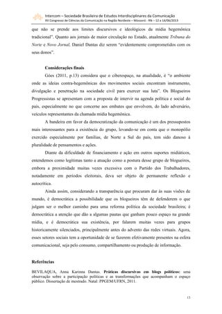 Intercom – Sociedade Brasileira de Estudos Interdisciplinares da Comunicação
XV Congresso de Ciências da Comunicação na Região Nordeste – Mossoró - RN – 12 a 14/06/2013
13
que não se prende aos limites discursivos e ideológicos da mídia hegemônica
tradicional”. Quanto aos jornais de maior circulação no Estado, atualmente Tribuna do
Norte e Novo Jornal, Daniel Dantas diz serem “evidentemente comprometidos com os
seus donos”.
Considerações finais
Góes (2011, p.13) considera que o ciberespaço, na atualidade, é “o ambiente
onde as ideias contra-hegemônicas dos movimentos sociais encontram instrumento,
divulgação e penetração na sociedade civil para exercer sua luta”. Os Blogueiros
Progressistas se apresentam com a proposta de intervir na agenda política e social do
país, especialmente no que concerne aos embates que envolvem, do lado adversário,
veículos representantes da chamada mídia hegemônica.
A bandeira em favor da democratização da comunicação é um dos pressupostos
mais interessantes para a existência do grupo, levando-se em conta que o monopólio
exercido especialmente por famílias, de Norte a Sul do país, tem sido danoso à
pluralidade de pensamentos e ações.
Diante da dificuldade de financiamento e ação em outros suportes midiáticos,
entendemos como legítimas tanto a atuação como a postura desse grupo de blogueiros,
embora a proximidade muitas vezes excessiva com o Partido dos Trabalhadores,
notadamente em períodos eleitorais, deva ser objeto de permanente reflexão e
autocrítica.
Ainda assim, considerando a transparência que procuram dar às suas visões de
mundo, é democrática a possibilidade que os blogueiros têm de defenderem o que
julgam ser o melhor caminho para uma reforma política da sociedade brasileira; é
democrática a atenção que dão a algumas pautas que ganham pouco espaço na grande
mídia, e é democrática sua existência, por falarem muitas vezes para grupos
historicamente silenciados, principalmente antes do advento das redes virtuais. Agora,
esses setores sociais tem a oportunidade de se fazerem efetivamente presentes na esfera
comunicacional, seja pelo consumo, compartilhamento ou produção de informação.
Referências
BEVILAQUA, Anna Karinna Dantas. Práticas discursivas em blogs políticos: uma
observação sobre a participação políticas e as transformações que acompanham o espaço
público. Dissertação de mestrado. Natal: PPGEM/UFRN, 2011.
 