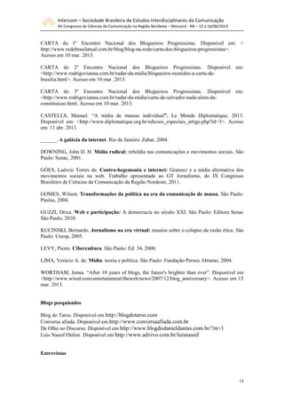 Intercom – Sociedade Brasileira de Estudos Interdisciplinares da Comunicação
XV Congresso de Ciências da Comunicação na Região Nordeste – Mossoró - RN – 12 a 14/06/2013
14
CARTA do 1º Encontro Nacional dos Blogueiros Progressistas. Disponível em: <
http://www.redebrasilatual.com.br/blog/blog-na-rede/carta-dos-blogueiros-progressistas>.
Acesso em 10 mar. 2013.
CARTA do 2º Encontro Nacional dos Blogueiros Progressistas. Disponível em:
<http://www.rodrigovianna.com.br/radar-da-midia/blogueiros-reunidos-a-carta-de-
brasilia.html>. Acesso em 10 mar. 2013.
CARTA do 3º Encontro Nacional dos Blogueiros Progressistas. Disponível em:
<http://www.rodrigovianna.com.br/radar-da-midia/carta-de-salvador-nada-alem-da-
constituicao.html. Acesso em 10 mar. 2013.
CASTELLS, Manuel. “A mídia de massas individual”. Le Monde Diplomatique, 2013.
Disponível em: <http://www.diplomatique.org.br/edicoes_especiais_artigo.php?id=3>. Acesso
em: 11 abr. 2013.
______. A galáxia da internet. Rio de Janeiro: Zahar, 2004.
DOWNING, John D. H. Mídia radical: rebeldia nas comunicações e movimentos sociais. São
Paulo: Senac, 2001.
GÓES, Laércio Torres de. Contra-hegemonia e internet: Gramsci e a mídia alternativa dos
movimentos sociais na web. Trabalho apresentado ao GT Jornalismo, do IX Congresso
Brasileiro de Ciências da Comunicação da Região Nordeste, 2011.
GOMES, Wilson. Transformações da política na era da comunicação de massa. São Paulo:
Paulus, 2004.
GUZZI, Drica. Web e participação: A democracia no século XXI. São Paulo: Editora Senac
São Paulo, 2010.
KUCINSKI, Bernardo. Jornalismo na era virtual: ensaios sobre o colapso da razão ética. São
Paulo: Unesp, 2005.
LEVY, Pierre. Cibercultura. São Paulo: Ed. 34, 2000.
LIMA, Venício A. de. Mídia: teoria e política. São Paulo: Fundação Perseu Abramo, 2004.
WORTHAM, Jenna. “After 10 years of blogs, the future's brighter than ever”. Disponível em
<http://www.wired.com/entertainment/theweb/news/2007/12/blog_anniversary>. Acesso em 15
mar. 2013.
Blogs pesquisados
Blog do Tarso. Disponível em http://blogdotarso.com
Conversa afiada. Disponível em http://www.conversaafiada.com.br
De Olho no Discurso. Disponível em http://www.blogdodanieldantas.com.br/?m=1
Luis Nassif Online. Disponível em http://www.advivo.com.br/luisnassif
Entrevistas
 