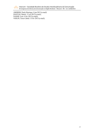 Intercom – Sociedade Brasileira de Estudos Interdisciplinares da Comunicação
XV Congresso de Ciências da Comunicação na Região Nordeste – Mossoró - RN – 12 a 14/06/2013
15
AMORIM, Paulo Henrique. 8 jan 2013 (e-mail)
DANTAS, Daniel. 13 set 2012 (e-mail).
NASSIF, Luis. 6 fev 2013 (e-mail).
VIOLIN, Tarso Cabral. 15 fev 2013 (e-mail).
 