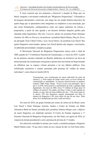 Intercom – Sociedade Brasileira de Estudos Interdisciplinares da Comunicação
XV Congresso de Ciências da Comunicação na Região Nordeste – Mossoró - RN – 12 a 14/06/2013
2
É nesse contexto que nos propomos a descrever a atuação de blogs que, no
Brasil, integram o movimento conhecido por “Blogueiros Progressistas”. Utilizando-se
de pesquisa documental e entrevista, este artigo faz um estudo histórico-descritivo de
quatro blogs que se apresentam como integrantes ou simpáticos a essa associação, que
não existe formalmente, configurando-se como um espaço autônomo de críticas e
proposições, a partir de uma agenda e um discurso distintos daqueles geridos pela
chamada mídia hegemônica. São eles: Conversa Afiada, do jornalista Paulo Henrique
Amorim; De Olho no Discurso, do professor e jornalista Daniel Dantas; Blog do Tarso,
do advogado Tarso Cabral Violin; e Luis Nassif Online, do jornalista Luis Nassif. Dos
quatro blogueiros entrevistados, apenas Luis Nassif declara não integrar o movimento,
só admitindo proximidade e simpatia ao grupo.
O Movimento Nacional de Blogueiros Progressistas nasceu entre o final de
2009, quando da 1ª Conferência Nacional de Comunicação, e o início de 2010. A partir
de um primeiro encontro realizado em Brasília, defensores de iniciativas em favor da
democratização da comunicação começaram a pensar num movimento de blogs baseado
na influência que os espaços virtuais passaram a ter nos debates públicos. Essa
mobilização caracteriza o cenário permeado pela presença de “mídias de massa
individuais”, como observa Castells (2013):
Tecnicamente, essa comunicação de massa individual faz parte da
internet [...]. Num espaço de tempo muito curto, as novas formas de
comunicação se expandiram. As pessoas desenvolveram os próprios
sistemas: SMS, blogs, Skype... O peer-to-peer (em português, “par a
par”), ou P2P, torna possível a transferência de todo e qualquer dado
digitalizado. Em maio de 2006, havia 37 milhões de blogs (para 26
milhões em janeiro). Em média, um blog é criado a cada segundo no
mundo, ou seja, mais de trinta milhões por ano... Três meses após tê-
lo aberto, 55% dos blogueiros seguem alimentando seu blog. O
número de blogueiros é 60 vezes maior do que há seis anos. Além
disso, ele é multiplicado por dois a cada seis meses.
Em maio de 2010, um grupo formado por nomes do centro-sul do Brasil, como
Luis Nassif e Paulo Henrique Amorim, fundou o Centro de Estudos em Mídia
Alternativa Barão de Itararé, presidido pelo jornalista Altamiro Borges com o objetivo
de reunir blogueiros em amplitude nacional. O Centro de Estudos organizou o 1º
Encontro Nacional de Blogueiros Progressistas, em São Paulo, em agosto de 2010, às
vésperas da eleição presidencial e com a presença de ativistas de 17 estados.
Em entrevista concedida às autoras, por e-mail, o jornalista potiguar e blogueiro
Daniel Dantas conta: “O que unia a todos ali era o desejo de não ver José Serra eleito.
 