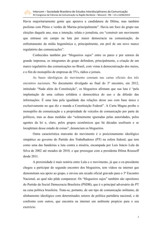 Intercom – Sociedade Brasileira de Estudos Interdisciplinares da Comunicação
XV Congresso de Ciências da Comunicação na Região Nordeste – Mossoró - RN – 12 a 14/06/2013
3
Havia majoritariamente gente que apoiava a candidatura de Dilma, mas também
psolistas com Plínio e verdes de Marina principalmente”. Havia um foco do grupo nas
eleições daquele ano, mas a intenção, relata o jornalista, era “construir um movimento
que entrasse em campo na luta por maior democracia na comunicação, do
enfrentamento da mídia hegemônica e, principalmente, em prol de um novo marco
regulatório das comunicações”.
Conhecidos também por “blogueiros sujos” entre os pares e por setores da
grande imprensa, os integrantes do grupo defendem, principalmente, a criação de um
marco regulatório das comunicações no Brasil, com vistas à democratização dos meios,
e o fim do monopólio de empresas de TVs, rádios e jornais.
As bases ideológicas do movimento constam nas cartas oficiais dos três
encontros nacionais. No documento divulgado ao final do 3º encontro, em 2012,
intitulado “Nada além da Constituição”, os blogueiros afirmam que sua luta é “pela
implantação de uma cultura solidária e democrática do uso e da difusão das
informações. É uma luta pela igualdade das relações desse uso com base única e
exclusivamente no que diz e manda a Constituição Federal”. A Carta Magna proíbe o
monopólio da comunicação e a propriedade de veículos de comunicação por parte de
políticos, mas as duas medidas são “solenemente ignoradas pelas autoridades, pelos
agentes da lei e, claro, pelos grupos econômicos que há décadas usufruem e se
locupletam desse estado de coisas”, denunciam os blogueiros.
Outra característica marcante do movimento é o posicionamento ideológico
simpático ao governo do Partido dos Trabalhadores (PT) na esfera federal, que tem
como uma das bandeiras a luta contra a miséria, encampada por Luís Inácio Lula da
Silva de 2002 até meados de 2010, e que prossegue com a presidenta Dilma Rousseff
desde 2011.
A proximidade é mais notória entre Lula e o movimento, já que o ex-presidente
chegou a participar do segundo encontro dos blogueiros, tem vídeos na internet que
demonstram seu apoio ao grupo, e enviou um recado oficial gravado para o 3º Encontro
Nacional, ao qual não pôde comparecer. Os “blogueiros sujos” também são opositores
do Partido da Social Democracia Brasileira (PSDB), que é o principal adversário do PT
na cena política brasileira. Trata-se, portanto, de um tipo de comunicação militante, de
alinhamento ideológico com determinados setores da política partidária nacional, e de
confronto com outros, que encontra na internet um ambiente propício para o seu
exercício.
 