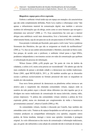 Intercom – Sociedade Brasileira de Estudos Interdisciplinares da Comunicação
XV Congresso de Ciências da Comunicação na Região Nordeste – Mossoró - RN – 12 a 14/06/2013
4
Blogosfera: espaço para a livre expressão
Embora o ambiente virtual ainda seja um espaço em mutação e de características
que não estão completamente definidas, Pierre Levy explica o ciberespaço como “não
apenas a infraestrutura material da comunicação digital, mas também o universo
oceânico de informações que ela abriga, assim como os seres humanos que navegam e
alimentam esse universo” (2000, p. 17). Essa característica faz com que a internet
abrigue uma ambiência social mais democrática, livre e horizontal, não controlada e
relativamente barata, seja de um-para-um ou de um-para-muitos (CASTELLS, 2004).
Essa posição é reiterada por Kucinski, para quem a web é uma “nova e poderosa
ferramenta dos libertários, dos que não se resignaram ao triunfo do neoliberalismo”
(2002, p. 71), face ao seu caráter anticoncentrador e libertário, associado ao baixo custo.
Isso porque, de acordo com o professor, o ambiente virtual passa a ligar ONGs,
produtores independentes e movimentos sociais em redes de comunicação que quebram
a verticalização do processo de informação.
Wilson Gomes (2004, p.49) propõe que “do ponto de vista do âmbito da
cidadania, a esfera civil, muita coisa precisa ser reconsiderada”. Ele admite que não há
mais condições de pensar a atividade cidadã e a democracia nos moldes tradicionais.
Poster (2001, apud BEVILAQUA, 2011, p. 28) também acredita que as discussões
sociais e políticas exclusivamente no formato presencial não mais se enquadram no
modelo de vida moderna.
Essa nova forma potencial de democracia na plataforma online tornou-se um
atrativo para o surgimento das chamadas comunidades virtuais, espaços onde os
usuários da rede podem expor e discutir ideias diferentes (ou não) àquelas que já se
divulgam nos meios tradicionais de comunicação de massa (televisão, cinema, rádio,
jornais impressos). “A prática das comunidades virtuais sintetiza a prática da livre
expressão global, numa era dominada por conglomerados de mídia e burocracias
governamentais censoras”, observa Castells (2004, p. 48).
As comunidades virtuais, trazidas à discussão por Castells, hoje também são
entendidas como redes. Tratam-se de espaços hospedados na web em que os usuários ou
visitantes produzem ou compartilham informações e/ou opiniões, enquanto outros
podem, de forma imediata, interagir e terem suas opiniões vinculadas à postagem
original. As redes diferenciam-se dos meios de comunicação e informação tradicionais,
que, em geral, são submetidos a uma edição do conteúdo devido à restrição de tempo ou
 