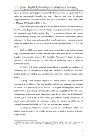 Intercom – Sociedade Brasileira de Estudos Interdisciplinares da Comunicação
XV Congresso de Ciências da Comunicação na Região Nordeste – Mossoró - RN – 12 a 14/06/2013
5
espaço e limitam a participação do consumidor (leitor, ouvinte ou espectador). Já os
meios de comunicação baseados em rede “oferecem uma base de absorção
completamente nova e muito mais aberta para ideias e comentários” (BENKLER, 2006,
p. 225 apud BEVILAQUA, 2011, p. 30).
Quase tão antigas quanto a própria internet são as redes sociais chamadas blogs.
Em 1997, Jorn Barger criou o termo “weblog”, usado para descrever um conjunto de
sites que guardavam e divulgavam links. Em 1999 se estruturou o formato mais comum,
conhecido até hoje, de blogs com conteúdos breves, atualizados continuamente, uma ou
várias vezes por dia, e apresentados em ordem cronológica inversa - ou seja, a nota mais
recente no topo do site, e com a presença de muita hipertextualidade (cf. MALINI,
2010).
Ainda em 1999 começaram a surgir os serviços dinâmicos para alimentação de
blogs, que permitem maior facilidade na construção dessas redes, já que não eram mais
exigidos conhecimentos técnicos dos chamados “blogueiros”. Logo, os espaços
passaram a ser utilizados para as mais diversas finalidades, como o relato de
experiências diárias.
Em 2007, Jeff Jarvis, jornalista estadunidense e pensador de mudanças no
contexto da web 2.0, afirmou que os blogs são a ferramenta de publicação mais fácil,
barata e rápida já inventada e que, com eles, “as pessoas têm a voz que elas não tinham
antes”5
.
Os blogs, com exceção daqueles de caráter pessoal ou organizacional,
segmentam-se em gêneros. Para este trabalho, centramo-nos naqueles com conteúdo
informativo e/ou opinativo de caráter político. “Os blogs de opinião política trazem um
caráter forte de pessoalidade e informalidade, além da independência do autor. Essas
características acabam por atrair leitores em busca de um outro viés da informação”
(BEVILAQUA, 2011, p. 35). A autora lembra que, no Brasil, os blogs começaram a ser
usados como instrumentos de campanha política nas eleições de 2002, mas só
conseguiram maior visibilidade em 2005, com o escândalo do mensalão.
Os chamados “blogueiros políticos” podem ser considerados, dentre seus
leitores, como formadores de opinião no tema sobre o qual se propõem a discutir.
Borges afirma:
5
WORTHAM, Jenna. “After 10 years of blogs, the future's brighter than ever”. Disponível em
<http://www.wired.com/entertainment/theweb/news/2007/12/blog_anniversary>. Acesso em 15 mar. 2013.
 