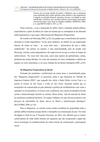 Intercom – Sociedade Brasileira de Estudos Interdisciplinares da Comunicação
XV Congresso de Ciências da Comunicação na Região Nordeste – Mossoró - RN – 12 a 14/06/2013
6
Trata-se de um grupo dotado de poder e influência, que se apresenta
como habilitado para emitir opiniões sobre política e cuja importância
é singular no período eleitoral, momento em que a sociedade se sente
mobilizada a justificar suas escolhas políticas, procurando motivações
convincentes para votar neste ou naquele candidato. (BORGES, 2006,
p. 6, apud BEVILAQUA, 2011, p. 35).
Neste contexto, e com a disposição de influir sobre a chamada opinião pública,
especialmente a partir da defesa de visões de mundo que se contrapõem às da chamada
mídia hegemônica, é que surge o Movimento dos Blogueiros Progressistas.
De acordo com Downing (2001, p.22), nos grupos que se manifestam de maneira
alternativa à mídia hegemônica, “existe uma tendência, no âmbito de sua organização
interna, de tentar ser mais – às vezes bem mais – democrática do que a mídia
estabelecida”. Ser perene, no entanto, é uma particularidade, pois de acordo com
Downing, veículos contra-hegemônicos são imprevisíveis no que se refere ao tempo de
sobrevivência. “Às vezes têm vida curta, como uma espécie de epifenômeno; outras,
perduram por muitas décadas. Às vezes são atraentes; às vezes, entediantes e repletos de
jargões; às vezes, alarmantes; e, às vezes, dotados de um humor inteligente (2001, p.29).
Os Blogueiros Progressistas no Brasil
Formado por jornalistas e profissionais de outras áreas, o autointitulado grupo
dos “blogueiros progressistas” se posiciona contra o que denomina de “Partido da
Imprensa Golpista (PIG)”, que segundo eles inclui a Rede Globo, revista Veja e os
jornais O Estado de São Paulo e Folha de São Paulo. Kucinski lembra que os
monopólios de comunicação no país adotaram a política do neoliberalismo com vistas a
aumentar os investimentos e os lucros com a audiência, mas caíram no paradoxo de não
aceitar a democratização inerente ao sistema. Dessa forma, “não há mercado de ideias
no jornalismo neoliberal brasileiro. No espaço midiático em que deveria acontecer esse
processo de intercâmbio de ideias, deu-se no Brasil a uniformização ideológica”
(KUCINSKI, 2005, p.114).
Para os blogueiros, os veículos acima citados acreditam ter propriedade sobre a
opinião pública brasileira porque detêm o monopólio na comunicação do país. Em carta
divulgada ao final de seu 3º Encontro Nacional, em 2012, eles afirmam que os setores
conservadores da velha mídia formam um segmento que não compreende o papel das
novas tecnologias no estabelecimento de outras formas de comunicação e participação
social:
 