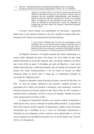Intercom – Sociedade Brasileira de Estudos Interdisciplinares da Comunicação
XV Congresso de Ciências da Comunicação na Região Nordeste – Mossoró - RN – 12 a 14/06/2013
7
Apegam-se, de forma risível, a um discurso tardiamente articulado de
defesa das liberdades de imprensa e de expressão, conceitos que mal
entendem, mas que confundem, deliberadamente, para manipular o
público em favor de interesses inconfessáveis. Posam, sem escrúpulo
algum, de defensores de uma liberdade que não passa, no fim das
contas, da liberdade de permanecerem à frente dos oligopólios de
comunicação que tantos danos têm causado à democracia brasileira.
(CARTA, 2012)
O cenário virtual, contudo, traz possibilidades de intervenção e organização
política para os que desejam comunicar o que não é pautado na grande mídia, pois,
ainda que exista o domínio da comunicação por grandes empresas,
[...] não é menos verdadeiro que, por meio da comunicação de massa
individual, tanto os movimentos sociais quanto os indivíduos que se
posicionam de maneira mais crítica têm condições para agir sobre os
grandes veículos de comunicação, controlar as informações, desmenti-
las, caso for necessário, e até mesmo produzi-las (CASTELLS, 2013).
Os blogueiros passaram a ter atuação marcada pelo caráter fragmentado e ao
mesmo tempo organizado do grupo. Isso porque, nas cinco regiões do país, blogs
declaram participar do movimento enquanto outros são apenas simpáticos aos ideais,
sem vínculo direto ao grupo. A articulação por meio da blogosfera e redes sociais
também não permite que se tenha uma dimensão exata do tamanho do movimento. Mas
embora sem caráter institucionalizado, o site do Centro de Estudos em Mídia
Alternativa Barão de Itararé reúne os blogs que se autodeclaram militantes do
movimento dos “blogueiros sujos”.
O grupo se consolidou a partir do primeiro encontro, ocorrido em São Paulo, em
2010. Ao final da reunião, deliberou-se que encontros estaduais deveriam ser
organizados com o objetivo de fortalecer o movimento e que, anualmente, ocorressem
encontros nacionais nas diversas capitais do país. Dessa forma, em 2011 aconteceu o
segundo encontro, em Brasília, e em 2012 o terceiro, em Salvador. Também ocorreu um
evento internacional em Curitiba, em 2011.
Os Blogueiros Progressistas baseiam-se na crescente atuação da blogosfera e
influência das redes sociais na formação da opinião pública brasileira. A pesquisadora
Drica Guzzi analisou recentes maneiras de agrupamentos surgidos a partir da internet,
considerando que a facilidade de uso e trocas de informações proporcionam a
“formação de novos diagramas sociais e culturais, novas subjetividades, e, com isso,
novas concepções de comunidades que passam a ser, ao mesmo tempo, reais e virtuais”
(2010, p. 52). Segundo ela,
 