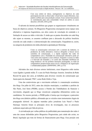 Intercom – Sociedade Brasileira de Estudos Interdisciplinares da Comunicação
XV Congresso de Ciências da Comunicação na Região Nordeste – Mossoró - RN – 12 a 14/06/2013
8
Com essa ordem de ideias, analogamente os objetivos de cada
participante da rede ou observador virtual talvez sejam diferentes, mas
podem confluir para uma produção comum. Esses seriam basicamente
os sustentáculos para uma comunidade virtual em ambos os casos
descritos. (GUZZI, 2010, p.64)
O advento da internet possibilitou que grupos se organizassem virtualmente em
busca de objetivos comuns. Os Blogueiros Progressistas enxergaram nesse espaço uma
alternativa à imprensa hegemônica, aos altos custos de veiculação de conteúdo e à
limitação de acesso ao rádio e televisão. E ainda que as pautas discutidas em cada blog
não sejam as mesmas, os assuntos confluem para a discussão da política brasileira
exercida em cada estado e a democratização das comunicações. Enquadram-se, assim,
na categoria de produtores de mídia alternativa apontada por Downing:
Como as comunicações estivessem sob o controle da indústria, os
produtores de mídia alternativa viram-se obrigados a buscar novos
caminhos de comunicação, e a rápida expansão das redes de
computadores com a finalidade de comunicação alternativa pode ser
vista como uma resposta a esses esforços. Enquanto o acesso ao rádio
e à televisão são limitados, e os custos das chamadas telefônicas de
longa distância e do fax proíbem interações prolongadas, as redes de
computadores proporcionam meios novos e dinâmicos de organização
e solidariedade popular. (DOWNING, 2001, p.272)
Advindos dos mais diversos setores intelectuais, esses blogueiros estão muitas
vezes ligados à grande mídia. É o caso de Paulo Henrique Amorim. Jornalista da Rede
Record há quase dez anos, já trabalhou para diversos veículos de comunicação que
fazem parte do chamado “PIG”, como Rede Globo e Veja.
Uma das controvérsias que o movimento enfrenta é a manutenção econômica
dos blogs. Em julho de 2012, antes das eleições municipais, o candidato a prefeito de
São Paulo, José Serra (PSDB), acusou o Partido dos Trabalhadores de financiar o
movimento, alegando que os blogs veiculavam campanhas difamatórias contra sua
candidatura. No mesmo período, o PSDB pediu à Justiça que investigasse o patrocínio
dos blogs com dinheiro público, afirmando que os veículos eram instrumentos ilegais de
propaganda eleitoral. As páginas mantidas pelos jornalistas Luís Nassif e Paulo
Henrique Amorim foram os principais alvos da investigação, mas os processos
acabaram arquivados por falta de provas.
A reivindicação por verbas públicas de publicidade para manutenção das redes é
uma das causas defendidas pelos Blogueiros Progressistas, pois ainda não existe, no
Brasil, legislação que trate de formas de financiamento para blogs. Essa posição está
 