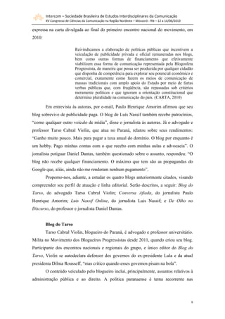 Intercom – Sociedade Brasileira de Estudos Interdisciplinares da Comunicação
XV Congresso de Ciências da Comunicação na Região Nordeste – Mossoró - RN – 12 a 14/06/2013
9
expressa na carta divulgada ao final do primeiro encontro nacional do movimento, em
2010:
Reivindicamos a elaboração de políticas públicas que incentivem a
veiculação de publicidade privada e oficial remuneradas nos blogs,
bem como outras formas de financiamento que efetivamente
viabilizem essa forma de comunicação representada pela Blogosfera
Progressista, de maneira que possa ser produzida por qualquer cidadão
que disponha de competência para explorar seu potencial econômico e
comercial, exatamente como fazem os meios de comunicação de
massas tradicionais com amplo apoio do Estado por meio de fartas
verbas públicas que, com freqüência, são repassadas sob critérios
meramente políticos e que ignoram a orientação constitucional que
determina pluralidade na comunicação do país. (CARTA, 2010)
Em entrevista às autoras, por e-mail, Paulo Henrique Amorim afirmou que seu
blog sobrevive de publicidade paga. O blog de Luís Nassif também recebe patrocínios,
“como qualquer outro veículo de mídia”, disse o jornalista às autoras. Já o advogado e
professor Tarso Cabral Violin, que atua no Paraná, relatou sobre seus rendimentos:
“Ganho muito pouco. Mais para pagar a taxa anual do domínio. O blog por enquanto é
um hobby. Pago minhas contas com o que recebo com minhas aulas e advocacia”. O
jornalista potiguar Daniel Dantas, também questionado sobre o assunto, respondeu: “O
blog não recebe qualquer financiamento. O máximo que tem são as propagandas do
Google que, aliás, ainda não me renderam nenhum pagamento”.
Propomo-nos, adiante, a estudar os quatro blogs anteriormente citados, visando
compreender seu perfil de atuação e linha editorial. Serão descritos, a seguir: Blog do
Tarso, do advogado Tarso Cabral Violin; Conversa Afiada, do jornalista Paulo
Henrique Amorim; Luis Nassif Online, do jornalista Luis Nassif; e De Olho no
Discurso, do professor e jornalista Daniel Dantas.
Blog do Tarso
Tarso Cabral Violin, blogueiro do Paraná, é advogado e professor universitário.
Milita no Movimento dos Blogueiros Progressistas desde 2011, quando criou seu blog.
Participante dos encontros nacionais e regionais do grupo, e único editor do Blog do
Tarso, Violin se autodeclara defensor dos governos do ex-presidente Lula e da atual
presidenta Dilma Rousseff, “mas crítico quando esses governos pisam na bola”.
O conteúdo veiculado pelo blogueiro inclui, principalmente, assuntos relativos à
administração pública e ao direito. A política paranaense é tema recorrente nas
 