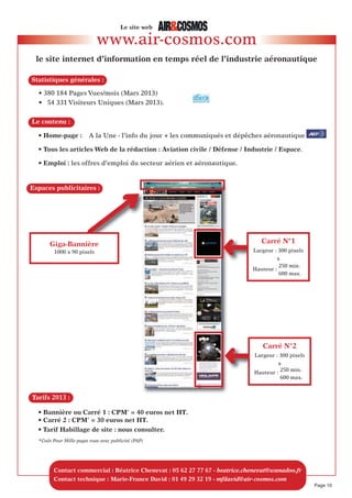 AéroScopies 2013
- places limitées à 8 annonceurs par thème -
CONCePT
TARIf
LeS THeMeS “AéROSCOPIeS 2013” DANS AIR&COSMOS
• 8 demi-pages de publicité couleur sous la forme de publi-rédactionnels, au sein d’un cahier
intitulé AéroScopies.
• Placées au centre du magazine, les AéroScopies réunissent huit annonceurs différents
autour d’un thème spécifique, appliqué en aéronautique (voir le programme ci dessous).
2200 euros HT seulement !
=
1/2 page de publicité + citations* dans l’ouverture rédactionnelle.
* L’un des responsables de votre société sera interwievé dans l’article de présentation.
Nos publi-rédacteurs vous contacteront directement.
• Votre visuel publicitaire : le texte de 1500 caractères environ, espaces compris,
avec une ou deux photos et le logo de l’entreprise sont à fournir par l’annonceur.
• Le montage de votre publicité : il est réalisé gracieusement par Air&Cosmos
selon une présentation similaire sur 3 colonnes pour chaque annonceur et proche
de la charte graphique du magazine.
• Votre société sera citée dans l’article rédactionnel de présentation du thème.
Notre publi-rédacteur vous contactera.
• 22 MARS : BUReAUx D’éTUDeS & INGéNIeRIe
Conception, développement & analyse de systèmes aéronautiques
• 12 AVRIL : LOGICIeLS POUR L’AéRONAUTIQUe eT Le SPATIAL
Aide à la conception, modélisation & simulation
• 19 AVRIL : AMéNAGeMeNTS INTéRIeURS D’AVIONS
Innover pour répondre aux exigences clients
• 24 MAI : CâBLAGeS, CONNeCTeURS eT SOLUTIONS De CONNeCTIQUe POUR AéRONefS
Solutions & innovations pour l’avion “plus” électrique
• 27 SePTeMBRe : TRAITeMeNT De SURfACeS & PeINTURe AéRONAUTIQUe
Nouveaux procédés pour alléger les coûts de production
• 11 OCTOBRe : MACHINeS SPéCIALeS, MACHINeS-OUTILS & OUTILLAGeS
POUR L’AéRONAUTIQUe : Polyvalence et multifonctions
• 8 NOVeMBRe : DéCOUPe De MATéRIAUx POUR L’AéRONAUTIQUe
Technologie et services en découpe laser et découpe jet d’eau
• 6 DéCeMBRe : TeST, MeSURe & QUALIfICATION :
S’adapter aux exigences des marchés civils et militaires
Réduisez vos temps de conception avec les logiciels
CFD de FLUOREM !
FLUOREM est une société spécialisée
dans la CFD (Computational Fluid
Dynamics) ou simulation thermique
et/ou d’écoulements de fluides.
Elle apporte une expertise en CFD au
travers de logiciels et de prestations de
services.
FLUOREM est également un Centre de
Recherche et participe activement à
de nombreux programmes nationaux
ou européens. La société est de plus
éligible au crédit impôt recherche.
Les solutions logicielles proposées par
FLUOREM permettent de couvrir une
grande partie des besoins de simulation
CFD des industriels dans le secteur de
l’Aéronautique :
FENSAP ICE : Logiciel leader mondial
pour la simulation de givrage en vol
ScTETRA/scSTREAM  : Logiciels de
CFD permettant d’adresser des problé-
matiques telles que le dimensionne-
ment de turbines, de compresseurs, de
système de climatisation, les calculs de
perte de charge, l’aérodynamique
externe (incidence trainée), la simula-
tion thermique d’ensemble électro-
niques embarqués, l’acoustique …
Turb’Opty : Solution très innovante per-
mettant de réaliser des analyses CFD
paramétrées qui permettent de réduire
considérablement les temps et coûts de
développement en obtenant une solu-
tion optimale dans des délais très
courts
Turb’Mesh : Logiciel de maillage para-
métré (mesh morphing)
Turb’Lin  : Logiciel permettant d’étu-
dier les problématiques d’aéroélasticité
et les instabilités aérodynamiques.
Contacts : FLUOREM
Centre Scientifique Auguste Moiroux
64, Chemin des Mouilles
69 134 ECULLY
Tél. : 04 78 33 99 38
Email : contact@fluorem.com
www.fluorem.com
Logiciels pour l’aéronautique AÉROSCOPIE
Page 10
Régitec - Béatrice Chenevat
4 Rue de l’Orient - 31000 Toulouse
Tél. : 05 62 27 77 67
fax : 05 62 27 77 60
beatrice.chenevat@wanadoo.fr
SPeCIMeN
SPeCIMeN
 