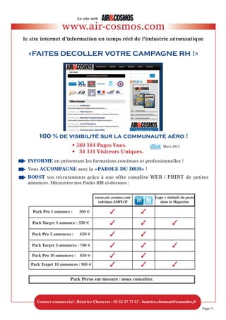 Offre emploi
RECRUTEMENT - OFFRES d’EMPLOI
Dégressif 2 parutions Dégressif 3 parutions
format 1 parution : successives : successives et + :
H x L en mm Tarif par parution Tarif par parution Tarif par parution
1 module (38x85) 550 490 420
2 modules (80x85) 1100 950 800
3 modules (120x85) 1/4 p. 1600 1400 1200
4 modules (160x85) 2100 1900 1600
6 modules (120x175) ou (243x85) 1/2 p. 2950 2700 2400
12 modules (280x210) 1p. 5600 5000 4500
• Remise “Visuel fourni directement par l’annonceur ou son agence” : - 5%
(fichier PDF ou EPS ou JPEG aux dimensions requises, 300 dpi de résolution)
• Commission agence RH : - 20%
Diffusion de votre annonce sur ...
Air&Cosmos magazine le seul hebdomadaire aéronautique en langue française :
parution de votre annonce le vendredi : 20 290 exemplaires, (diffusion certifiée OJD),
près de 100 000 lecteurs.
+ www.air-cosmos.com : publication de votre annonce sur notre site internet, rubrique
Emploi, pendant 1 mois. 70 000 visiteurs uniques et 500 000 pages vues en moyenne
chaque mois sur notre site web.
+ le compte Twitter d’Air&Cosmos, @Airetcosmos : mise en ligne du poste et du
lien vers votre annonce sur www.air-cosmos.com : 2817 abonnés à ce jour, rassemblés
autour la communauté Air&Cosmos.
+ le Groupe des lecteurs d’Air&Cosmos sur LinkedIn : annonce de votre
recrutement sur le job-board du groupe et lien vers le descriptif du poste sur
www.air-cosmos.com : 1150 membres à ce jour, professionnels du secteur aéronautique.
Tarifs 2013 en euros
Page 11
www.air-cosmos.com
Régitec - Béatrice Chenevat
4 Rue de l’Orient - 31000 Toulouse
Tél. : 05 62 27 77 67 - Fax : 05 62 27 77 60
beatrice.chenevat@wanadoo.fr
Conditions Générales de Vente :
• RèGLEMENt : AVANt PARUtIoN
• FACtURAtIoN : facture Pro-Forma pour règlement puis facture Acquittée à parution
 