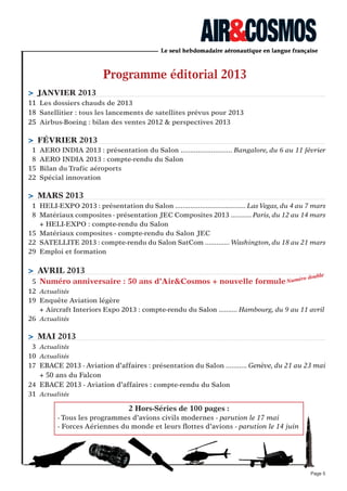 Programme éditorial 2013
> jANVIeR 2013
11 Les dossiers chauds de 2013
18 Satellitier : tous les lancements de satellites prévus pour 2013
25 Airbus-Boeing : bilan des ventes 2012 & perspectives 2013
> féVRIeR 2013
1 AERO INDIA 2013 : présentation du Salon ........................... Bangalore, du 6 au 11 février
8 AERO INDIA 2013 : compte-rendu du Salon
15 Bilan du Trafic aéroports
22 Spécial innovation
> MARS 2013
1 HELI-EXPO 2013 : présentation du Salon ..................................... Las Vegas, du 4 au 7 mars
8 Matériaux composites - présentation JEC Composites 2013 ........... Paris, du 12 au 14 mars
+ HELI-EXPO : compte-rendu du Salon
15 Matériaux composites - compte-rendu du Salon JEC
22 SATELLITE 2013 : compte-rendu du Salon SatCom ............. Washington, du 18 au 21 mars
29 Emploi et formation
> AVRIL 2013
5 Numéro anniversaire : 50 ans d’Air&Cosmos + nouvelle formule
12 Actualités
19 Enquête Aviation légère
+ Aircraft Interiors Expo 2013 : compte-rendu du Salon .......... Hambourg, du 9 au 11 avril
26 Actualités
> MAI 2013
3 Actualités
10 Actualités
17 EBACE 2013 - Aviation d’affaires : présentation du Salon ........... Genève, du 21 au 23 mai
+ 50 ans du Falcon
24 EBACE 2013 - Aviation d’affaires : compte-rendu du Salon
31 Actualités
Page 5
2 Hors-Séries de 100 pages :
- Tous les programmes d’avions civils modernes - parution le 17 mai
- Forces Aériennes du monde et leurs ﬂottes d’avions - parution le 14 juin
Numéro double
 