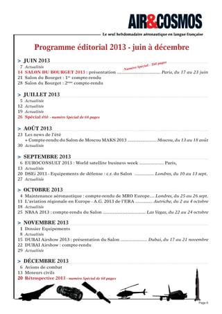 Programme éditorial 2013 - juin à décembre
Page 6
> jUIN 2013
7 Actualités
14 SALON DU BOURGeT 2013 : présentation ................................... Paris, du 17 au 23 juin
21 Salon du Bourget : 1er
compte-rendu
28 Salon du Bourget : 2ème
compte-rendu
> jUILLeT 2013
5 Actualités
12 Actualités
19 Actualités
26 Spécial été - numéro Spécial de 68 pages
> AOûT 2013
23 Les news de l’été
+ Compte-rendu du Salon de Moscou MAKS 2013 ........................ Moscou, du 13 au 18 août
30 Actualités
> SePTeMBRe 2013
6 EUROCONSULT 2013 : World satellite business week .................... Paris, du -9 au 13 sept.
13 Actualités
20 DSEi 2013 - Equipements de défense : c.r. du Salon ................ Londres, du 10 au 13 sept.
27 Actualités
> OCTOBRe 2013
4 Maintenance aéronautique : compte-rendu de MRO Europe.... Londres, du 25 au 26 sept.
11 L'aviation régionale en Europe - A.G. 2013 de l’ERA .............. Autriche, du 2 au 4 octobre
18 Actualités
25 NBAA 2013 : compte-rendu du Salon ................................... Las Vegas, du 22 au 24 octobre
> NOVeMBRe 2013
1 Dossier Equipements
8 Actualités
15 DUBAI Airshow 2013 : présentation du Salon ...................... Dubai, du 17 au 21 novembre
22 DUBAI Airshow : compte-rendu
29 Actualités
> DéCeMBRe 2013
6 Avions de combat
13 Moteurs civils
20 Rétrospective 2013 - numéro Spécial de 68 pages
Numéro Spécial - 160 pages
 