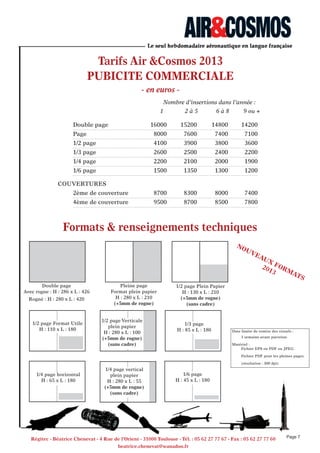 Tarifs Air &Cosmos 2013
PUBICITe COMMeRCIALe
- en euros -
Nombre d’insertions dans l’année :
1 2 à 5 6 à 8 9 ou +
Double page 16000 15200 14800 14200
Page 8000 7600 7400 7100
1/2 page 4100 3900 3800 3600
1/3 page 2600 2500 2400 2200
1/4 page 2200 2100 2000 1900
1/6 page 1500 1350 1300 1200
COUVERTURES
2ème de couverture 8700 8300 8000 7400
4ème de couverture 9500 8700 8500 7800
formats & renseignements techniques
Date limite de remise des visuels :
1 semaine avant parution.
Matériel :
Fichier EPS ou PDF ou JPEG.
Fichier PDF pour les pleines pages.
(résolution : 300 dpi)
1/3 page
H : 85 x L : 180
1/4 page vertical
plein papier
H : 280 x L : 55
(+5mm de rogne)
(sans cadre)
1/2 page Verticale
plein papier
H : 280 x L : 100
(+5mm de rogne)
(sans cadre)
1/2 page Format Utile
H : 110 x L : 180
1/4 page horizontal
H : 65 x L : 180
1/6 page
H : 45 x L : 180
Double page
Avec rogne : H : 286 x L : 426
Rogné : H : 280 x L : 420
1/2 page Plein Papier
H : 130 x L : 210
(+5mm de rogne)
(sans cadre)
Pleine page
Format plein papier
H : 280 x L : 210
(+5mm de rogne)
Page 7
Régitec - Béatrice Chenevat - 4 Rue de l’Orient - 31000 Toulouse - Tél. : 05 62 27 77 67 - fax : 05 62 27 77 60
beatrice.chenevat@wanadoo.fr
 