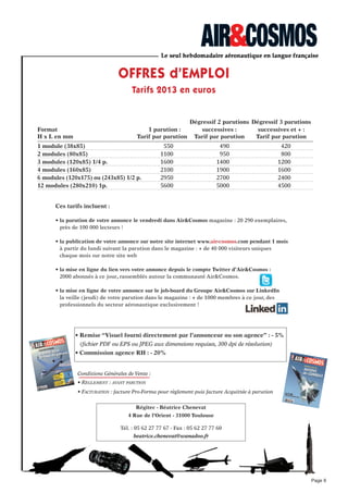 • Home-page : A la Une - l’info du jour + les communiqués et dépêches aéronautique
• Tous les articles Web de la rédaction : Aviation civile / Défense / Industrie / Espace.
• Emploi : les offres d’emploi du secteur aérien et aéronautique.
• fil Twitter d’Air&Cosmos
www.air-cosmos.com
le site internet d’information en temps réel de l’industrie aéronautique
• Bannière ou Carré 1 : CPM*
= 40 euros net HT.
• Carré 2 : CPM*
= 30 euros net HT.
• Tarif Habillage de site : nous consulter.
*Coût Pour Mille pages vues avec publicité (PAP)
Tarifs 2013 :
Statistiques générales :
Le contenu :
espaces publicitaires :
• 500 000 Pages Vues en moyenne par mois.
• 70 000 Visiteurs Uniques en moyenne par mois.
Le site web
Page 9
Giga-Bannière
1000 x 90 pixels
Carré N°2
Largeur : 300 pixels
x
Carré N°1
Largeur : 300 pixels
x
Hauteur :
250 min.
600 max.
Hauteur :
250 min.
600 max.
Contact commercial : Béatrice Chenevat : 05 62 27 77 67 - beatrice.chenevat@wanadoo.fr
Contact technique : Marie-france David : 01 49 29 32 19 - mfdavid@air-cosmos.com
 