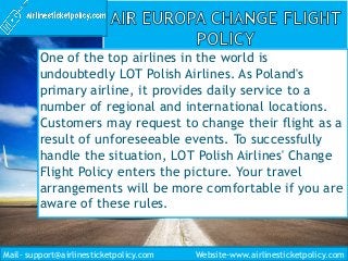 One of the top airlines in the world is
undoubtedly LOT Polish Airlines. As Poland's
primary airline, it provides daily service to a
number of regional and international locations.
Customers may request to change their flight as a
result of unforeseeable events. To successfully
handle the situation, LOT Polish Airlines' Change
Flight Policy enters the picture. Your travel
arrangements will be more comfortable if you are
aware of these rules.
Mail- support@airlinesticketpolicy.com Website-www.airlinesticketpolicy.com
 