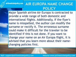 Major Spanish airline Air Europa is contracted to
provide a wide range of both domestic and
international flights. Additionally, if the flyer's
name is misspelled, the author can modify the
surname or rectify it. The erroneous surname
could make it difficult for the traveler to be
identified if this is not done. If you want to
change your name on an Air Europa flight, it is
advised that you learn more about their name-
changing policies first.
Mail- support@airlinesticketpolicy.com Website-www.airlinesticketpolicy.com
 