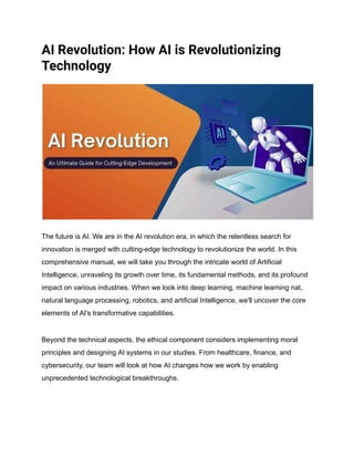 AI Revolution: How AI is Revolutionizing
Technology
The future is AI. We are in the AI revolution era, in which the relentless search for
innovation is merged with cutting-edge technology to revolutionize the world. In this
comprehensive manual, we will take you through the intricate world of Artificial
Intelligence, unraveling its growth over time, its fundamental methods, and its profound
impact on various industries. When we look into deep learning, machine learning nat,
natural language processing, robotics, and artificial Intelligence, we'll uncover the core
elements of AI's transformative capabilities.
Beyond the technical aspects, the ethical component considers implementing moral
principles and designing AI systems in our studies. From healthcare, finance, and
cybersecurity, our team will look at how AI changes how we work by enabling
unprecedented technological breakthroughs.
 