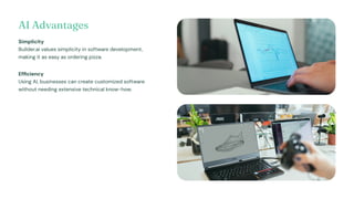 AI Advantages
Simplicity
Builder.ai values simplicity in software development,
making it as easy as ordering pizza.
Efficiency
Using AI, businesses can create customized software
without needing extensive technical know-how.
 