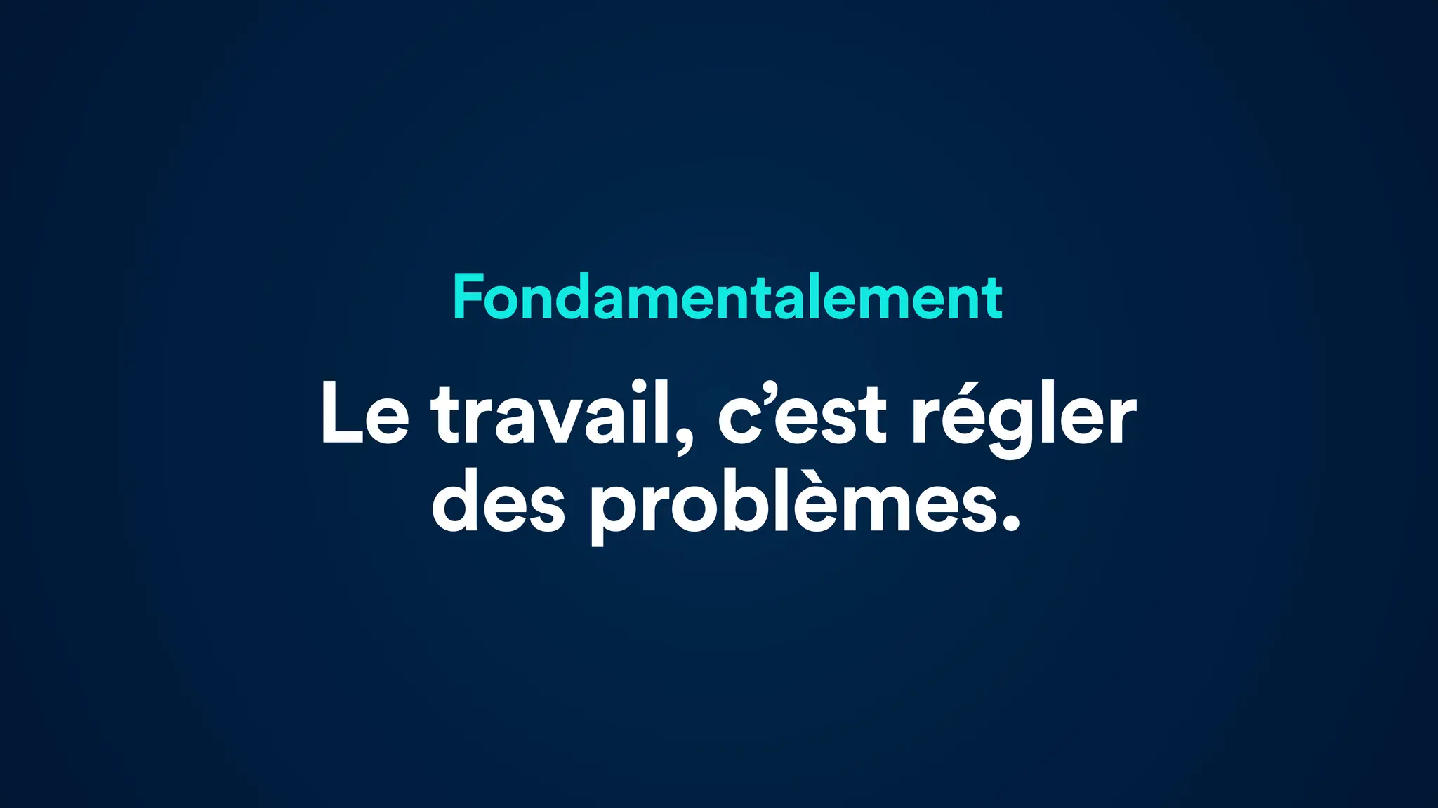 Fondamentalement
Le travail, c’est régler
des problèmes.
 