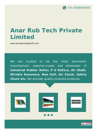 +91-8588846840
Anar Rub Tech Private
Limited
www.airexpandingshaft.com
We are trusted to be the most prominent
manufacturer, exporter,trader and wholesaler of
Industrial Rubber Roller, P U Rollers, Air Shaft,
Wrinkle Removers, Bow Roll, Air Chuck, Safety
Chuck etc. We provide quality oriented products.
 