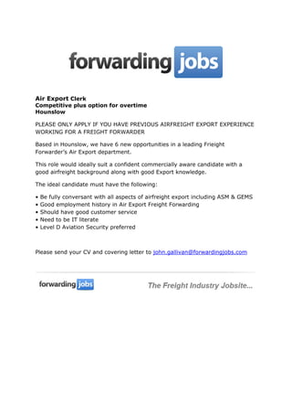 Air Export Clerk
Competitive plus option for overtime
Hounslow
PLEASE ONLY APPLY IF YOU HAVE PREVIOUS AIRFREIGHT EXPORT EXPERIENCE
WORKING FOR A FREIGHT FORWARDER
Based in Hounslow, we have 6 new opportunities in a leading Frieight
Forwarder’s Air Export department.
This role would ideally suit a confident commercially aware candidate with a
good airfreight background along with good Export knowledge.
The ideal candidate must have the following:
•
•
•
•
•

Be fully conversant with all aspects of airfreight export including ASM & GEMS
Good employment history in Air Export Freight Forwarding
Should have good customer service
Need to be IT literate
Level D Aviation Security preferred

Please send your CV and covering letter to john.gallivan@forwardingjobs.com

 