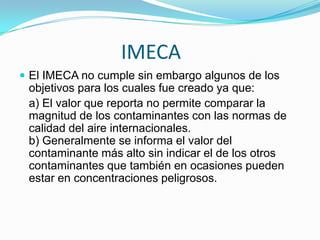 OZONO Y PM10Los dos contaminantes de mayor importancia en la Ciudad de México, Ozono y PM10, son los causantes de que miles de mexicanos mueran prematuramente al año por complicaciones de enfermedades respiratorias, así como de innumerables admisiones hospitalarias por problemas respiratorios y cardiovasculares, pérdida de días laborables e ingresos asociados y ausencias escolares.