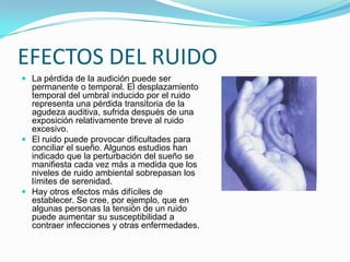 El término contaminación acústica hace referencia al ruido (entendido como sonido excesivo y molesto), provocado por las actividades humanas (tráfico, industrias, locales de ocio, aviones, etc.), que produce efectos negativos sobre la salud auditiva, física y mental de las personas.