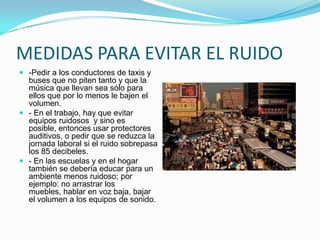 La construcción de edificios y las obras públicas son actividades que causan considerables emisiones de ruido. Hay una serie de sonidos provocados por grúas, mezcladoras de cemento, operaciones de soldadura, martilleo, perforación y otros trabajos.EFECTOS DEL RUIDOLos principales males causados por la exposición a ruido son: la interferencia en la comunicación, la pérdida de la audición, la perturbación del sueño, y el estrés.