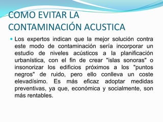 - Pedirle a los dueños o administradores de las tiendas que no coloquen parlante en la entrada ni en el interior o que le bajen e volumen. Igualmente, pedirle a los dueños de restaurantes o bares, que acondiciones sus locales para que no se propague el ruido.